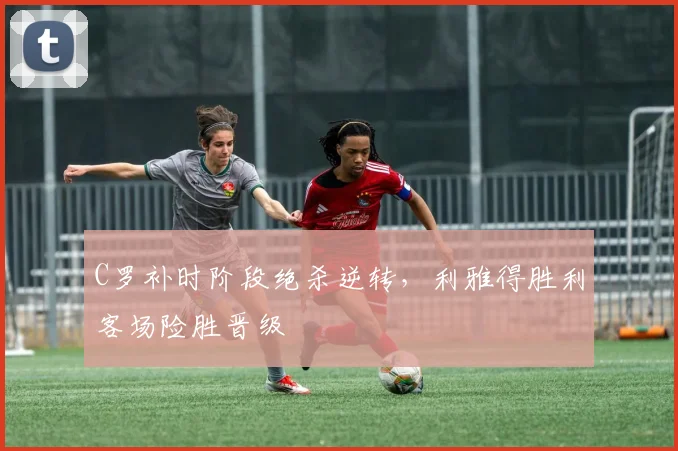 C罗补时阶段绝杀逆转,利雅得胜利客场险胜晋级