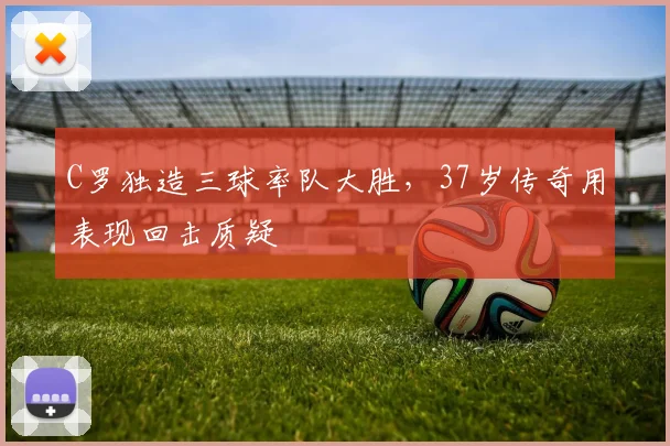 C罗独造三球率队大胜,37岁传奇用表现回击质疑