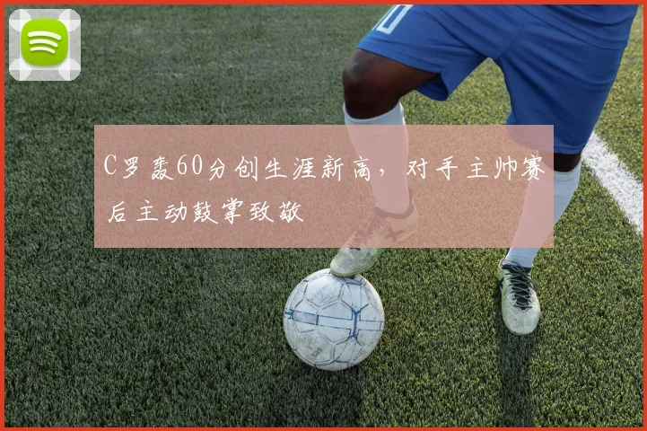 C罗轰60分创生涯新高，对手主帅赛后主动鼓掌致敬