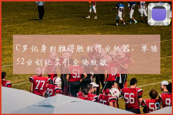 C罗化身利雅得胜利得分机器，单场52分创纪录引全场致敬