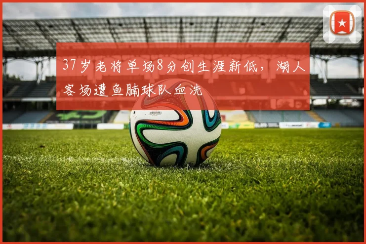 37岁老将单场8分创生涯新低，湖人客场遭鱼腩球队血洗