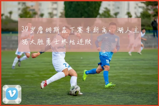 39岁詹姆斯轰下赛季新高,湖人主场大胜勇士终结连败