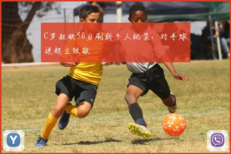 C罗狂砍56分刷新个人纪录，对手球迷起立致敬