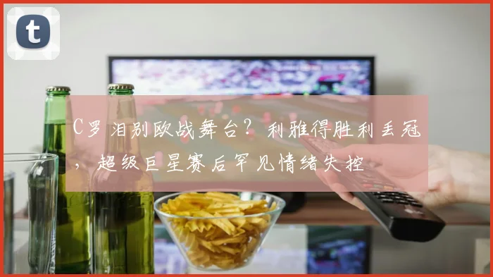 C罗泪别欧战舞台？利雅得胜利丢冠，超级巨星赛后罕见情绪失控