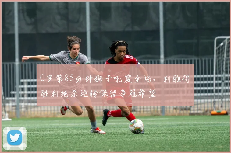 C罗第85分钟狮子吼震全场，利雅得胜利绝杀逆转保留争冠